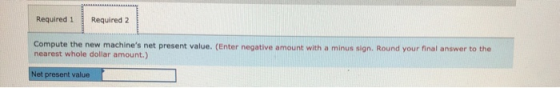 Required 1 Required 2 Compute the new machines net present value. (Enter negative amount with a minus sign. Round your final