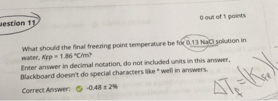 estion 11 0 out of 1 points What should the final freezing point temperature be for 0.13 Nacl solution in water, KFP = 1 .86 °C/m? Enter answer in decimal notation, do not included units in this answer Blackboard doesnt do special characters like well in answers Correct Answer: 0-048±2%