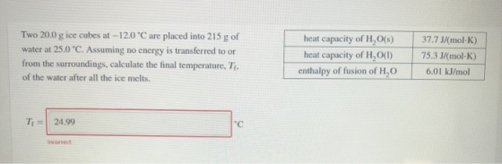 Two 20.0 g ice cubes at -12.0 °C are placed into 215 g of water at 25.0 °C. Assuming no energy is transferred to or from the