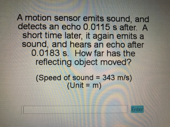A motion sensor emits sound, and detects an echo 0.0115 s after. A short time later, it again emits a sound, and hears an echo after 0.0183 s. How far has the reflecting object moved? (Speed of sound 343 m/s) (Unit - m) nter