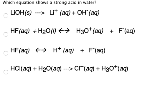 Which equation shows a strong acid in water? LiOH(s) ---> Li+ (aq) + OH (aq) HF (aq) + H20(1) + H30+ (aq) + F(aq) HF (aq) +