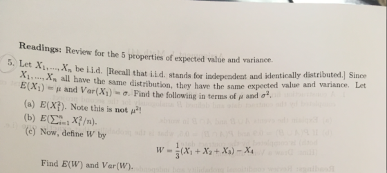 Readings: Review for the 5 properties of expected value and variance e iid. Recall that ii.d. stands for independent and identically distributed.) Since have the same expected value and variance. Le 5. Let X,... Xn, b 1. ..., Xn all have the same distributi E(X1)-: μ and Var(X1) σ. Find the following in terms of μ and σ. (a) E(X). Note this is not pH (b) E0%XYn). (c) Now, define W by Find E(W) and Var(W).