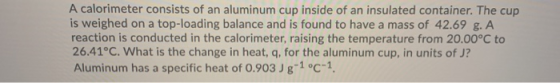 A calorimeter consists of an aluminum cup inside of an insulated container. The cup is weighed on a top-loading balance and i