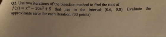 Q2. Use two iterations of the bisection method to find the root of f)10x2 +5 that lies in the interval (0.6, 0.8). Evaluate the approximate error for each iteration. (33 points)
