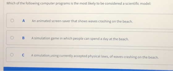 Which of the following computer programs is the most likely to be considered a scientific model: O A An animated screen-saver that shows waves crashing on the beach. O B A simulation game in which people can spend a day at the beach O C Asimulation,using currently accepted physical laws, of waves crashing on the beach.