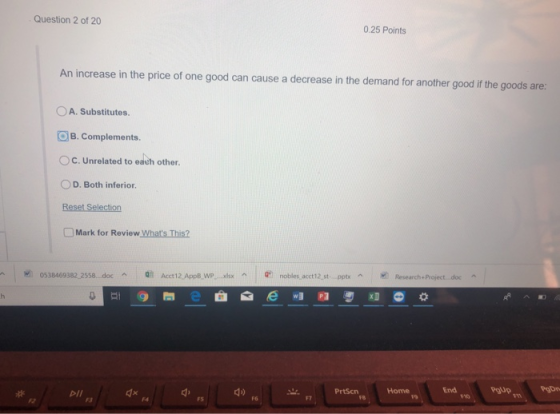 Question 2 of 20 0.25 Points An increase in the price of one good can cause a decrease in the demand for another good if the goods are: 0 A. Substitutes. B. Complements. C. Unrelated to each other. O D. Both inferior Mark for Review Whats This? 0538469382-2558 doc dn ^ Acct12,App8,wP,-xlsx ^ nobles-acct12-st PrtScn Home End F3 F4 FS F6 F7 F8 F9 F10