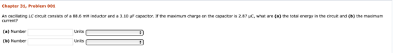 Chapter 31, Problem 001 An oscillating LC circuit consists of a 88.6 mH inductor and a 3.10 μF capacitor. If the maximum charge on the capacitor is 2.87 μC, what are (a) the total energy in the circuit and (b) the maximum current? (a) Number (b) Number Units Units