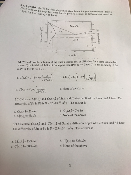 S: (30 points). The Pb-Sn phase diagram is given below for your Pb-Sn solid couple (say, two OC for t, - I and , 4 mallbas in physical comtacy is diffusion heat treasted at Liguid L α+L α+ β wt% Sn 3.1 Write down the solution of the Ficks second law of diffusion for a semi-infinite bar, where C, is initial solubility of Sn in pure lead (Pb) at t = 0 and C, is the solubility of Sn in Pb at 150°C for r>0. d. None of the above 2 mm and 1 hour. The 3.2 Calculate C(x.4) and C(x.1,) of Sn at a diffusion depth ofx diffusivity of Sn in Pb is D = 2.5x10-12 m2/s . The answer is a. C(r,t.)-296 Sn c, C(x,h)-4% Sn d. None of the above 3.3 Calculate C(r,1) and C(x,4) of Sn at a diffusion depth ofx=2mm and 48 hour. The diffusivity of Sn in Pb is D-25x10-12 m2/s·The answer is a. C(r,r,)-15% Sn c. C.(x4)=68% Sn b, cr,J-32% Sn d. None of the above