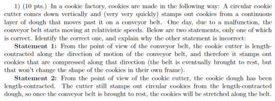 1) (10 pts.) In a cookie factory, cookics are made in the following way: A circular cookio cutter comes down vertically and (very very quickly) stamps out cookics from a continuous layer of dough that moves past it on a convcyor belt. One day, due to a malfunction, the conveyor belt starts moving at relativistic spceds. Below are two statements, only one of which is correct. Identify the correct one, and explain why the other statement is incorrect: Statement 1: From the point of view of the conveyor belt, the cookie cutter is length- contracted along the direction of motion of the conveyor belt, and thcrefore it stamps out cookies that are compressed along that direction (the belt is eventually brought to rest, but that wont change the shape of the cookics in thcir own frame) Statement 2: From the point of view of the cookic cutter, the cookic dough has been length-contracted. The cutter still stamps out circular cookics from the length-contracted dough, so once the conveyor belt is brought to rest, the cookies will be stretched along the belt.