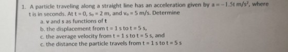 1. A particle traveling along a straight line has an acceleration given by a -1.5t m/s, where t is in seconds. At t = 0, so 2 m, and Vo-5 m/s. Determine a. v and s as functions of t b, the displacement from t 1 s to t 5 s, c. the average velocity from t 1 s tot 5 s, and c. the distance the particle travels from t-1 s to t = 5 s