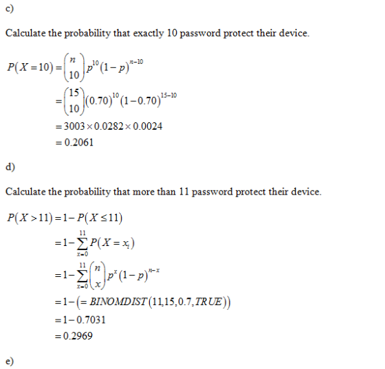 c) Calculate the probability that exactly 10 password protect their device 15 10 0.70) (1-0.70) 0 3003 × 0.0282 × 0.0024 0.2061 10 d) Calculate the probability that more than 11 password protect their device P(X>11) 1- P(Xs11) 1-(-BIONDIST(11,15,07,TRUE)) = 1-0.7031 0.2969