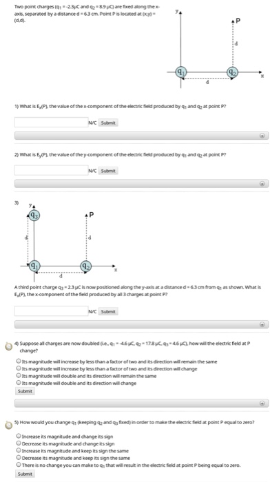 Two point charges (q23C and q 89O are fixed along the axi, separated by a distance d-63cm. Point P is located at(y (d.d) 4 P )Whar is E,(PI, the value of the xcomponent of the electirnic ield produced by q and at point P NC Submt 2) What is E/P), the value of the y-component of the electric feld produced by qh and q2 at point P? NC Submit Athird point charge Q3.2.3pCisnowpositioned along the &adstanced.63㎝homQ1 as shown what is E,IPL the x-component of the field produced by all 3 charges at poin P NC Submit 4) suppose all charges are now doubled6e.ql.46Kq2.17.SCq3.46uAhow wil the electric field at P change? OIts magnitude will increase by less than a factor of two and its direction will remain the same Ots magnitude will increase by less than a factor oftwo and its direction will change Ots magnitude will double and its direction will remain the same OIts magnitude will double and its direction will change Submit 5)Howwould youchangeQ1(keeping and qfxedinorder to makethe electric feld at point P equaltozero? O Increase ts magnitude and change its sign O Decrease Rts magnitude and change its sign O Increase its magnitude and keep its sign the same ODecrease is magnitude and keep its sign the same O There is no change you can make to q that will resulit in the electric Sield at point P being equal to zero.