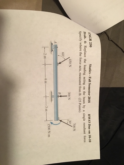 ENGR 250 Prob. 4: Replace the loading acting on the beam by a single resultant force. Specify where the force acts, measured from B. (25 Points) Statics Fall Semester 2018 HW#3 Due on 10-10 700 N 450 N 300 N 60% 1500 N m 3