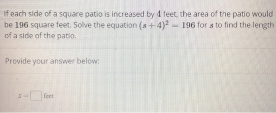 If each side of a square patio is increased by 4 feet, the area of the patio would be 196 square feet. Solve the equation (s +4)2 196 for s to find the length of a side of the patio. Provide your answer below: Sfeet ??