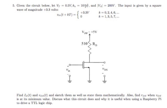 5. Given the circuit below, let Vr-0.5 V, kn-10pg, and IVal-200V. The input is given by a square wave of magnitude +3.3 volt: +3.3V Vin(t + kT)-( 0 0,2,4,6, k 1,3,5,7,. 510 Rp VDs in Find I(t) and vps(t) and sketch them as well as state them mathematically. Also, find ros when vps is at its minimum value. Discuss what this circuit does and why it is useful when using a Raspberry Pi to drive a TTL logie chip.