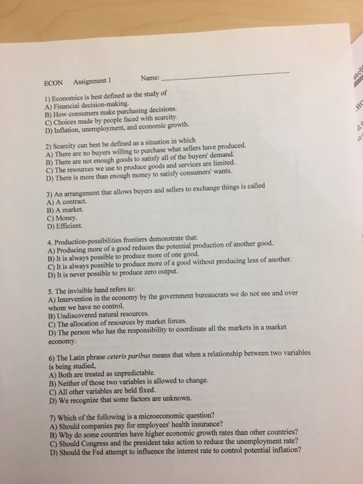 ECON Assignment 1 Name: 1) Economics is best defined as the study of A) Financial decision-making. B) How consumers make purchasing decisions. C) Choices made by people faced with scarcity D) Inflation, unemployment, and economic growth. 2) Scarcity can best be defined as a situation in which A) There are no buyers willing to purchase what sellers have produced. B) There are not enough goods to satisfy all of the buyers demand C) The resources we use to produce goods and services are limited. D) There is more than enough money to satisfy consumers wants. 3) An arrangement that allows buyers and sellers to exchange things is called A) A contract. B) A market. C) Money D) Efficient. 4. Production-possibilities frontiers demonstrate that A) Producing more of a good reduces the potential production of another good. B) It is always possible to produce more of one good. C) It is always possible to produce more of a good without producing less of another. D) It is never possible to produce zero output. 5. The invisible hand refers to: A) Intervention in the economy by the government bureaucrats we do not see and over whom we have no control. B) Undiscovered natural resources. C) The allocation of resources by market forces. D) The person who has the responsibility to coordinate all the markets in a market economy 6) The Latin phrase ceteris paribus means that when a relationship between two variables is being studied, A) Both are treated as unpredictable. B) Neither of those two variables is allowed to change. C) All other variables are held fixed. D) We recognize that some factors are unknown. 7) Which of the following is a microeconomic question? A) Should companies pay for employees health insurance? B) Why do some countries have higher economic growth rates than other countries? C) Should Congress and the president take action to reduce the unemployment rate? D) Should the Fed attempt to influence the interest rate to control potential inflation?