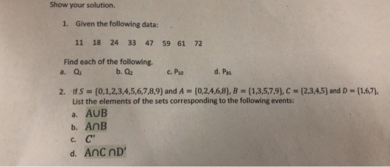 Show your solution. 1. Given the following data: 11 18 24 33 47 59 61 72 Find each of the following. a. Q b. Q2 c. Pso d. Pes 2. IfS [0,1,2,3,4,5,6,7,8,9) and A [0,2,4,6,8), B [1,3,5,7,9), C - (23,4,5) and D-(1,6,7), List the elements of the sets corresponding to the following events: a. AUB b. AnB C.