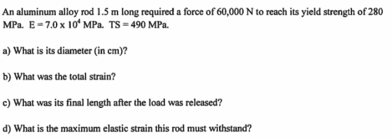 An aluminum alloy rod 1.5 m long required a force of 60,000 N to reach its yield strength of 280 MPa. E = 7.0 x 104 MPa. Ts =
