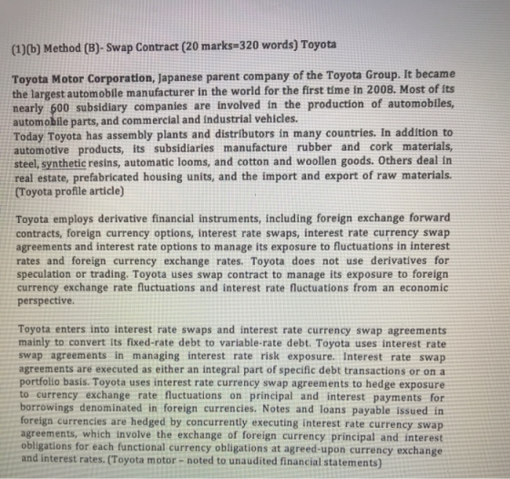 (1)(b) Method (B)- Swap Contract (20 marks 320 words) Toyota Toyota Motor Corporation, Japanese parent company of the Toyota Group. It became the largest automobile manufacturer in the world for the first time in 2008. Most of its nearly 600 subsidiary companies are involved in the production of automobiles automobile parts, and commercial and industrial vehicles. Today Toyota has assembly plants and distributors in many countries. In addition to automotive products, its subsidiaries manufacture rubber and cork materials, steel, synthetic resins, automatic looms, and cotton and woollen goods. Others deal in real estate, prefabricated housing units, and the import and export of raw materials. (Toyota profile article) Toyota employs derivative financial instruments, including foreign exchange forward contracts, foreign currency options, interest rate swaps, interest rate currency swap agreements and interest rate options to manage its exposure to fluctuations in interest rates and foreign currency exchange rates. Toyota does not use derivatives for speculation or trading. Toyota uses swap contract to manage its exposure to foreign currency exchange rate fluctuations and interest rate fluctuations from an economic perspective Toyota enters into interest rate swaps and interest rate currency swap agreements mainly to convert its fixed-rate debt to variable-rate debt. Toyota uses interest rate swap agreements in managing interest rate risk exposure. Interest rate swap agreements are executed as either an integral part of specific debt transactions or on a portfolio basis. Toyota uses interest rate currency swap agreements to hedge exposure to currency exchange rate fluctuations on principal and interest payments for borrowings denominated in foreign currencies. Notes and loans payable issued in foreign currencies are hedged by concurrently executing interest rate currency swap agreements, which involve the exchange of foreign currency principal and interest obligations for each functional currency obligations at agreed-upon currency exchange and interest rates. (Toyota motor- noted to unaudited financial statements)