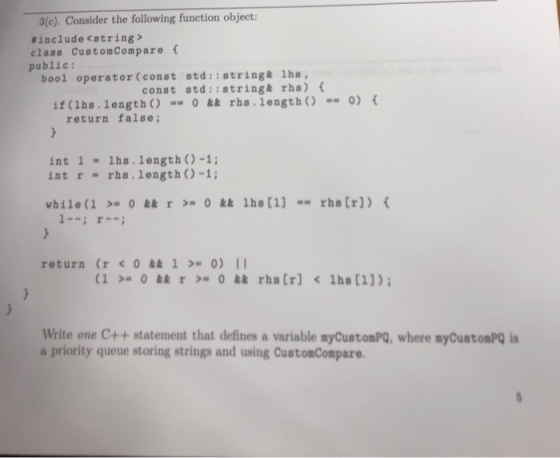 3(c). Consider the following function object: #include <string> class CustomCompare public: bool operator (const atd:istringk 1hs, const std::string& rhs) if (1hs. length) 0 && rhs.lengthO 0) return false; int 1 lhs. length )-1; intr rhs. length)-1; return (ro&&10) I Write one C++ statement that defines a variable myCustomPQ, where myCustomPQ is a priority queue storing strings and using CustomCompare.