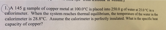 - IUI ILALUUUR VIWCUSE) 1. A 145 g sample of copper metal at 100.0°C is placed into 250.0 g of water at 25.0°C in a calorimet