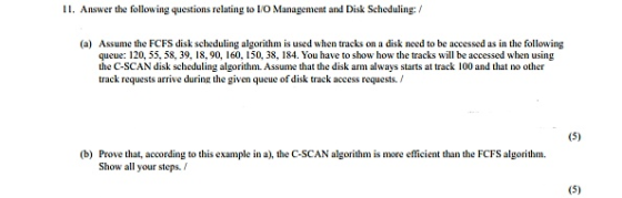 II. Answer the following questions relating to O Maaeent and Disk Sceduling: (a) Assume the FCFS disk scbeduling algorithm is used when tracks on a disk need to be accessed as in the following queue: 120, 55, 58, 39, 18, 90, 160, 150, 38, 184. You have to sbow how the tracks will be accessed when using the C-SCAN disk scheduling algorithm Assume that the disk arm always starts at track 100 and that no other track requests arrive during the given queue of disk track access requests. / (b) Prove that, according to this example in a), the C-SCAN algorithm is more efficient than the FCFS algorithm Show all your steps. /