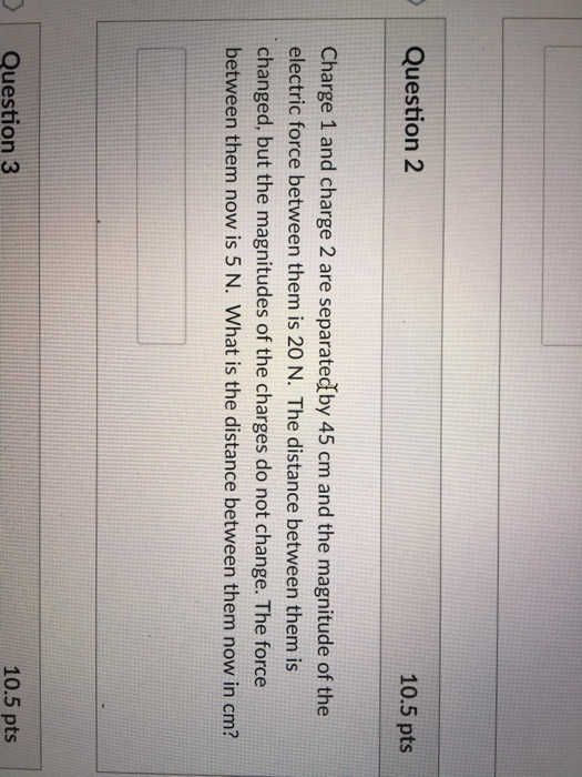 Question 2 10.5 pts Charge 1 and charge 2 are separatedby 45 cm and the magnitude of the electric force between them is 20 N. The distance between them is changed, but the magnitudes of the charges do not change. The force between them now is 5 N. What is the distance between them now in cm? Question 3 10.5 pts