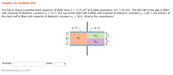 Chapter 25, Problem 050 The figure shows a parallel-plate capacitor of plate area A 11.9 cm2 and plate separation 2d- 7.20 mm. The left half of the gap is filled with material of dielectric constant K1 = 25.2; the top of the right half is filled with material of dielectric constant K2 = 46.7; the bottom of the right half is filled with material of dielectric constant K3 - 58.9. What is the capacitance? A/2 A/2 3 Number Units the tolerance is +/-590