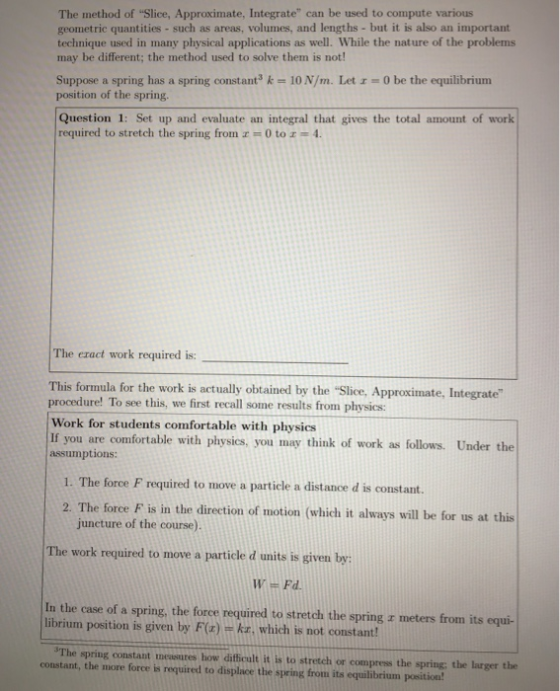 The method of Slice, Approximate, Integrate can be used to compute various geometric quantities - such as areas, volumes, and lengths - but it is also an important technique used in many physical applications as well. While the nature of the problems may be different; the method used to solve them is not Suppose a spring has a spring constant3 k 10 N/m. Let - 0 be the equilibrium position of the spring. Question 1: Set up and evaluate an integral that gives the total amount of work required to stretch the spring from z = 0 to 1-4. The eract work required is: This formula for the work is actually obtained by the Slice, Approximate, Integrate procedure! To see this, we first recall some results from physics: Work for students comfortable with physics If you are comfortable with physics, you may think of work as follows. Under the assumptions: 1. The force F required to move a particle a distance d is constant. 2. The force F is in the direction of motion (which it always will be for us at this juncture of the course The work required to move a particle d units is given by: In the case of a spring, the foree required to stretch the spring r meters from its equi- librium position is given by F(a) kr, which is not constant The spring constant measures how difficult it is to stretch or compress the spring; the larger the constant, the more force is required to displace the spring from its equilibrium position!