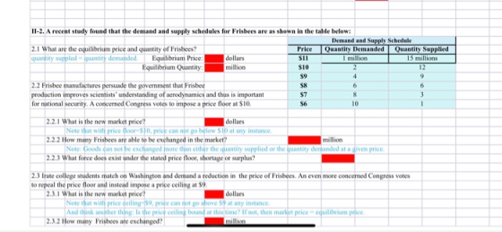 2.1 What are the equilibrium price and quantity of Frisbees? quantity suppled quantity demanded. Equilibrium Price:dollars Equ ilibrium Quantity:million 2.2 Frisbee manufactures persuade the government that Frisbe production amproves scientists understanding of aerodynamics and thus is important for national security. A concerned Congress votes to impose a price floor at S10. S10 S9 S8 S7 56 10 2.2.1 What is the new market price? 2.2.2 How many Frisbees are able to be exchanged in the market? 2.2.3 What force does exist under the stated price floor, sbortage or surplus? dollars Note that with price floor $10, price can not go below Sto at any instance Note: Goods can not be excljanged more than either the quantity supplied or the quantity million 2.3 Irate college students match on Washington and demand a reduction in the price of Frisbees. An even more concerned Congress votes to repeal the price floor and instead impose a price ceiling at $ 2.3.1 What is the new market price? dollars Note that with price deiling 59,priee can thot go ab And dunk anodhor thing to the prio eling boand a this tme Ifnot thon market prive equlibriom pce above S9 at any instance 2.3.2 How many Frisbees are exchanged