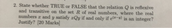 2. State whether TRUE or FALSE that the relation Q is refexive and transitive on the set R of real numbers, where the real numbers r and y satisfy zQy if and only if ele-) is an integer? Justify? [20 Marks]