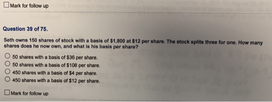 Mark for follow up Question 39 of 75. Seth owns 150 shares of stock with a basis of $1,800 at $12 per share. The stock splits three for one. How many shares does he now own, and what is his basis per share? O 50 shares with a basis of $36 per share. O 50 shares with a basis of $108 per share. 450 shares with a basis of $4 per share. O 450 shares with a basis of $12 per share. Mark for follow up