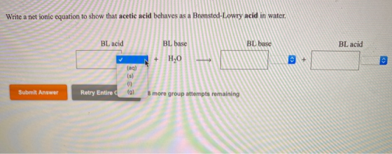 Write a net ionic equation to show that acetic acid behaves as a Brønsted-Lowry acid in water. BLacid BL base BL acid C + Sub