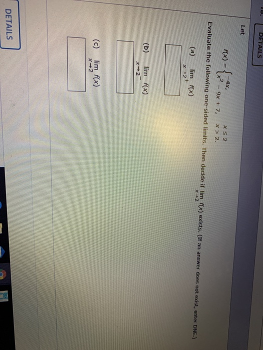 DETAILS Let --4x, XS 2 f(x) (x2 - 9x + 7, X > 2. Evaluate the following one-sided limits. Then decide if lim f(x) exists. (If