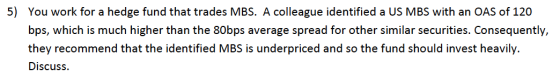 5) You work for a hedge fund that trades MBS. A colleague identified a US MBS with an OAS of 120 bps, which is much higher th