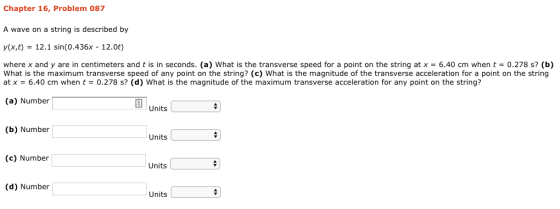 Chapter 16, Problem 087 A wave on a string is described by y(x,t) 12.1 sin (0.436x - 12.0t) where x and y are in centimeters and t is in seconds. (a) what is the transverse speed for a point on the string at x = 6.40 cm when t 0.278 s? (b) What is the maximum transverse speed of any point on the string? (c) What is the magnitude of the transverse acceleration for a point on the string at x = 6.40 cm when t 0.278 s? (d) what is the magnitude of the maximum transverse acceleration for any point on the string? (a) Number Units (b) Number Units (c) Number Units (d) Number Units