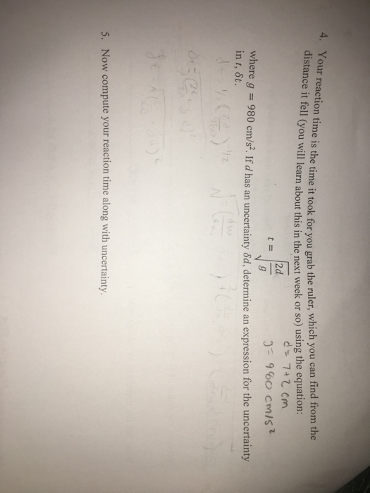 time it took for you grab the ruler, which you can find from the distanc e it fell (you will learn about this in the next week or so) using the equation: 2d 960 cmist 5 here g980 cm/s2. If d has an uncertainty &d, determine an expression for the uncertainty in t, 6t. 5. Now compute your reaction time along with uncertainty.