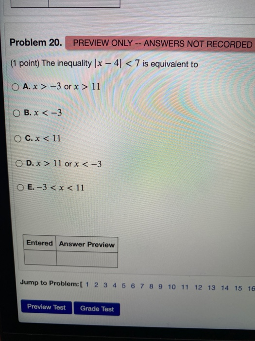 Problem 20. PREVIEW ONLY -- ANSWERS NOT RECORDED (1 point) The inequality (x - 41 < 7 is equivalent to O A. x > -3 or x > 11