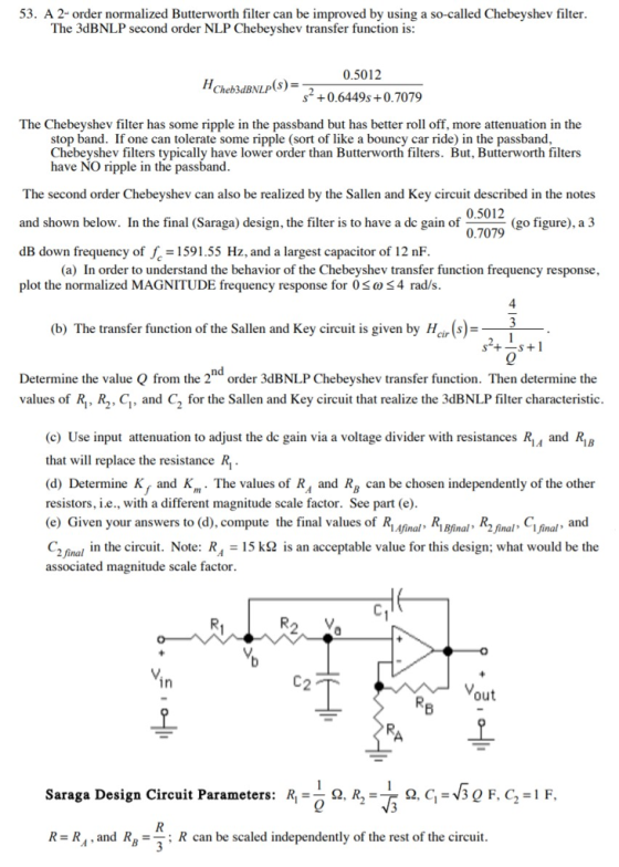 53. A 2- order normalized Butterworth filter can be improved by using a so-called Chebeyshev filter The 3dBNLP second order NLP Chebeyshev transfer function is: 0.5012 2 +0.6449s+0.7079 Cheb3dBNLP(s) The Chebeyshev filter has some ripple in the passband but has better roll off, more attenuation in the stop band. If one can tolerate some ripple (sort of like a bouncy car ride) in the passband Chebeyshev filters typically have lower order than Butterworth filters. But, Butterworth filters have NO ripple in the passband The second order Chebeyshev can also be realized by the Sallen and Kev circuit described in the notes and shown below. In the final (Saraga) design, the filter is to have a de gain of dB down frequency of f 1591.55 Hz, and a largest capacitor of 12 nF plot the normalized MAGNITUDE frequency response for 0S 4 rad/s 0.5012 0.7079 (go figure), a 3 (a) In order to understand the behavior of the Chebeyshev transfer function frequency response, (b) The transfer function of the Sallen and Key circuit is given by Hirs)- nd Determine the value Q from the 2 order 3dBNLP Chebeyshev transfer function. Then determine the values of R, R2. C, and C2 for the Sallen and Key circuit that realize the 3dBNLP filter characteristic (c) Use input attenuation to adjust the de gain via a voltage divider with resistances Ri, and R18 that will replace the resistance R (d) Determine K, and Km- The values of R, and Rg can be chosen independently of the other resistors, i.e., with a different magnitude scale factor. See part (e) (e) Given your answers to (d), compute the final values of Rinal, R2 final C final, and C2 Gnal in the cii. Note: R,15 k2 is an acceptable value for this design; what would be the associated magnitude scale factor in 2 out Saraga Design Circuit Parameters: R1-0 ?, R,-T-Q, C-V3 Q F, C.-I F. R-R, and RR can be scaled independently of the rest of the circuit