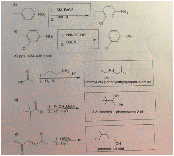a) 1. CI2, FeCI3 NH2 NO2Sn/HC 2. Cl b) NH2 1. NaNO2, HCI CN CuCN 2. Cl c) pgs. 434-436 book NH2 H 2. H2, Ni -methyl-N-(1-phenylethyl)propan-1-amine ?? d) Ph 3,3-dimethyl-1-phenylbutan-2-ol e) 1. LiAIHA 2. H2O ?? ?? pentane-1,4-diol