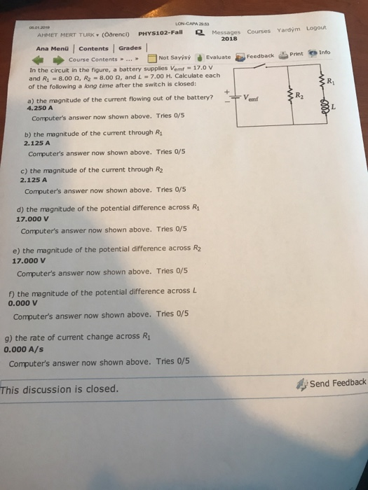 LON-CAPA 293 AHMET MERT TURK (Oarencl) PHYS102-Fall Messages Courses Ya Ana Mend | Contents | Grades Yardým Logout 2018 ■ Not Sayer d Course Contents » » Feedback In the circuit in the figure, a battery supplies Vemt -17.0 v and R1-8.00 Ω, R2-8.00 Ω, and L-7.00 H. Calculate each of the following a long time after the switch is closed: R1 a) the magnitude of the current flowing out of the battery?em R2 4.250 A Computers answer now shown above. Tries o/s b) the magnitude of the current through R 2.125 A Computers answer now shown above. Tries 0/5 c) the magnitude of the current through R2 2.125 A Computers answer now shown above. Tries 0/5 d) the magnitude of the potential difference across R 17.000 V Computers answer now shown above. Tries 0/5 e) the magnitude of the potential difference across R2 17.000 v Computers answer now shown above. Tries 0/5 ) the magnitude of the potential difference across L 0.000 V Computers answer now shown above. Tries 0/5 g) the rate of current change across R 0.000 A/s Computers answer now shown above. Tries 0/5 This discussion is closed Send Feedback