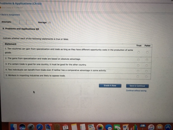 Problems & Applications (Ch 03) Back to Assignment Attempts Average: 11 9. Problems and Applications Q9 Indicate whether each of the following statements is true or false. Statement True False 1. Two countries can gain from specialization and trade as long as they have different opportunity costs of some in the production goods. 2. The gains from specialization and trade are based on absolute advantage. 3. If a certain trade is good for one country, it must be good for the other country. 4. Two individuals can benefit from trade even if neither has a comparative advantage in some activity. 5. Workers in importing industries are likely to oppose trade Grade It Now Save Continue
