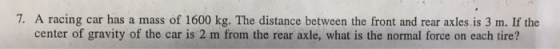 7. A racing car has a mass of 1600 kg. The distance between the front and rear axles is 3 m. If the center of gravity of the car is 2 m from the rear axle, what is the normal force on each tire?