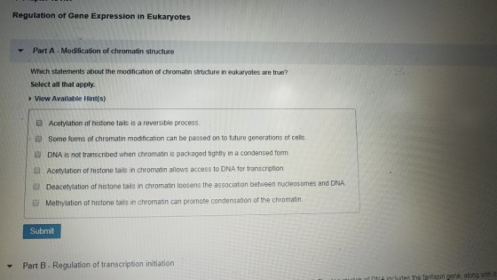 Regulation of Gene Expression in Eukaryotes Part A -Modification of chromatin structure Which statements about the modification of chromatin structure in eukaryotes are true? Select all that apply. View Available Hint(s) Acetylation of histone tails is a reversible process Some forms of chromatin modification can be passed on to future generations of cells. DNA is not transcribed when chromatin is packaged tightly in a condensed form. O Acetylation of histone tails in chromatin allows access to DNA for transcription. Deacetylation of histone tails in chromatin loosens the association between nucleosomes and DNA Methylation of histone tails in chromatin can promote condensation of the chromatin Submit Part B Regulation of transcription initiation toh f D includes the fantasin gene, along with it