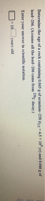 Determine the age of a rock containing 0.065 g of uranium-238 (112 = 4.5 x 10° yr) and 0.046 g of lead–206. (Assume all the l