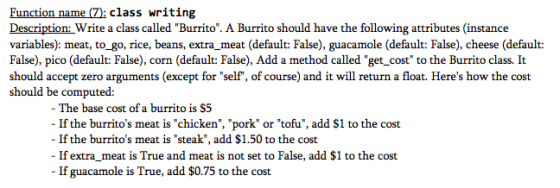 Function name (7): class writing Description: Write a class called Burrito. A Burrito should have the following attributes (instance variables): meat, to_go, rice, beans, extra meat (default: False), guacamole (default: False), cheese (default: False), pico (default: False), corn (default: False), Add a method called get_cost to the Burrito class. It should accept zero arguments (except for self, of course) and it will return a float. Heres how the cost should be computed: - The base cost of a burrito is $5 If the burritos meat is chicken, pork or tofu, add $1 to the cost Ifthe burritos meat is steak, add $1.50 to the cost If extra meat is True and meat is not set to False, add $1 to the cost If guacamole is True, add $0.75 to the cost