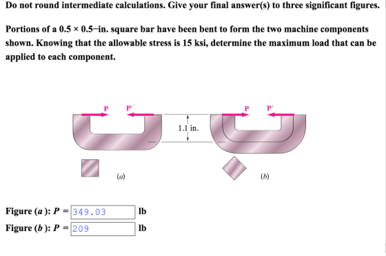 Do not round intermediate calculations. Give your final answer(s) to three significant figures Portions of a 0.5 × 0.5-in. square bar have been bent to form the two machine components shown. Knowing that the allowable stress is 15 ksi, determine the maximum load that can be applied to each component. .1 in Figure (a ): P = 34 9 . 03 Figure (b ): P 20 9 lb lb