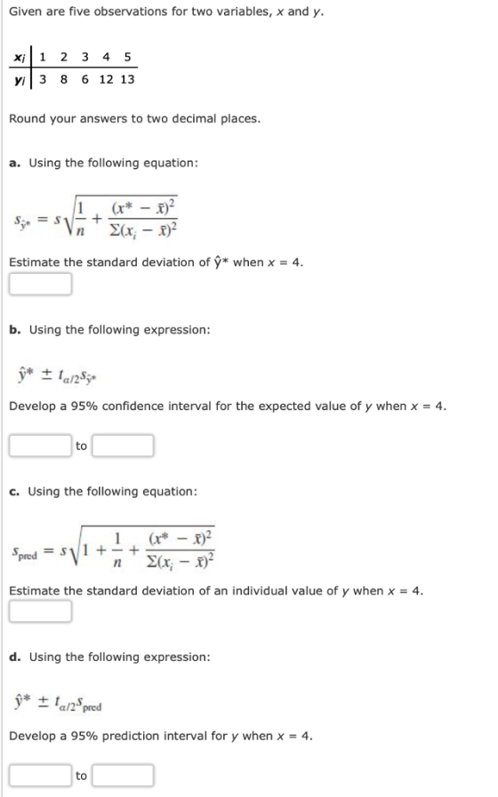 Given are five observations for two variables, x and y xi1 2 3 4 5 3 8 6 12 13 Round your answers to two decimal places. a. Using the following equation Estimate the standard deviation of ý* when x - 4. b. Using the following expression: Develop a 95% confidence interval for the expected value of y when x-4. to c. Using the following equation: 1 Estimate the standard deviation of an individual value of y when x -4. d. Using the following expression: Develop a 95% prediction interval for y when 4. to