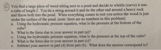 2 You find a large piece of wood sitting next to a pond and decide to whittle (carve) it into a cube of length I. You tie a string around it and tie the other end around a heavy rock and throw both into the pond. When everything comes to rest you notice the wood is just under the surface of the pond. (note: there are no numbers in this problem) a. Using the hydrostatic pressure equation, what is the pressure at the bottom of the cube? What is the force due to your answer in part (a)? Using the hydrostatic pressure equation, what is the pressure at the top of the cube? What is the force due to your answer in part (c)? Subtract your answer in part (d) from part (b). What does the answer correspond to? b. d. e.