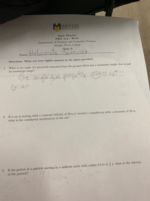 Basic Physics PHY 114-W-01 Department of Physical and Computer Sciences Medgar Evers College Quiz 6 Directions: Write out your legible answers in the space provided. 1. What is the angle of a projectile launched from the ground which has a maximum height that is halt its maximum range? e an Given 2. If a car is moving with a constant velocity of 30 m/s around a roundabout with a diameter of 20 m, what is the centripetal acceleration of the car? 3. If the period of a particle moving in a uniform circle with radius 0.2 m iss, what is the velocity of the particle?